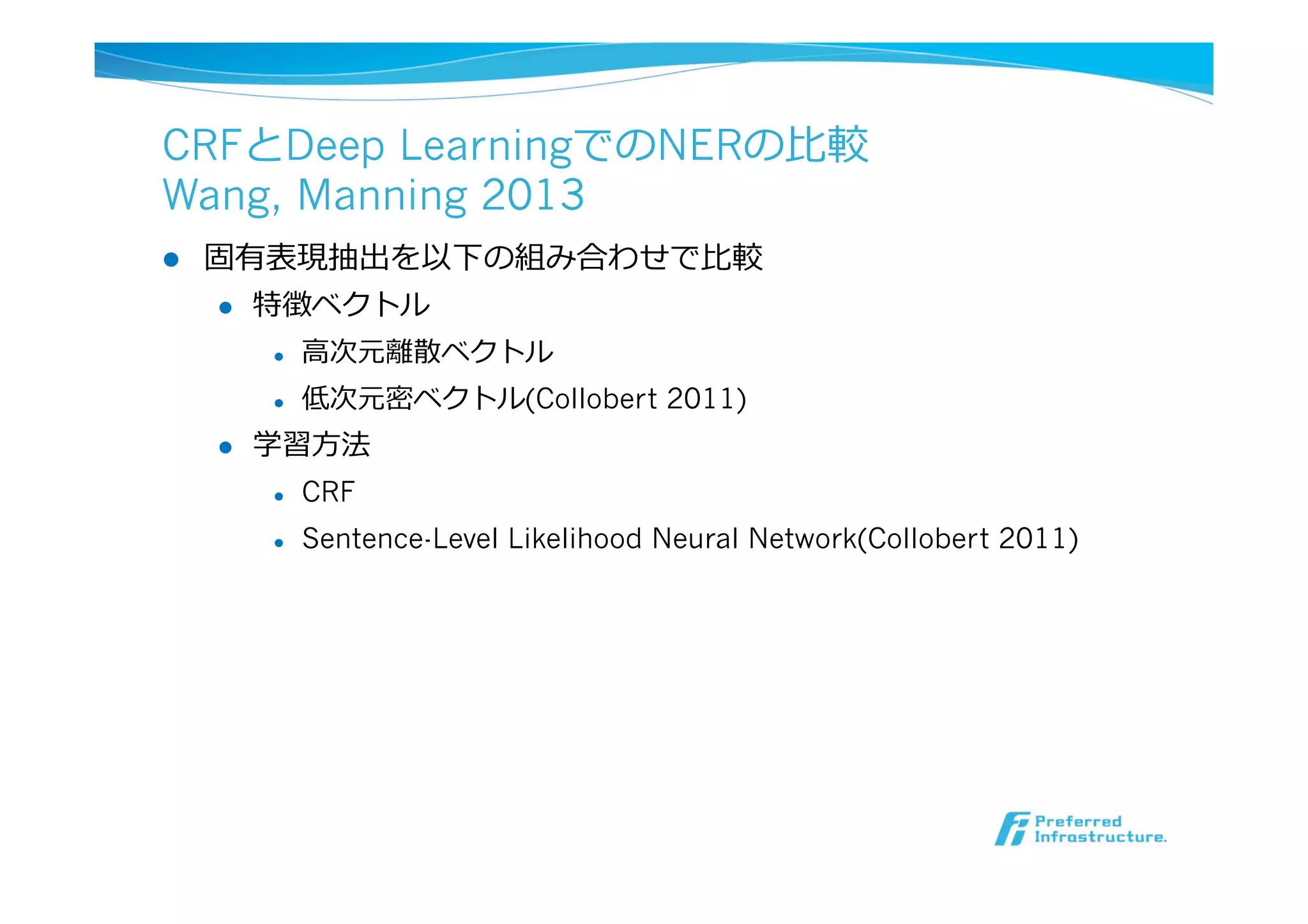 CRFとDeep LearningでのNERの⽐比較
Wang, Manning 2013
l  固有表現抽出を以下の組み合わせで⽐比較
l  特徴ベクトル
l  ⾼高次元離離散ベクトル
l  低次元密ベクトル(Collobert 2011)
l  学習⽅方法
l  CRF
l  Sentence-Level Likelihood Neural Network(Collobert 2011)
 