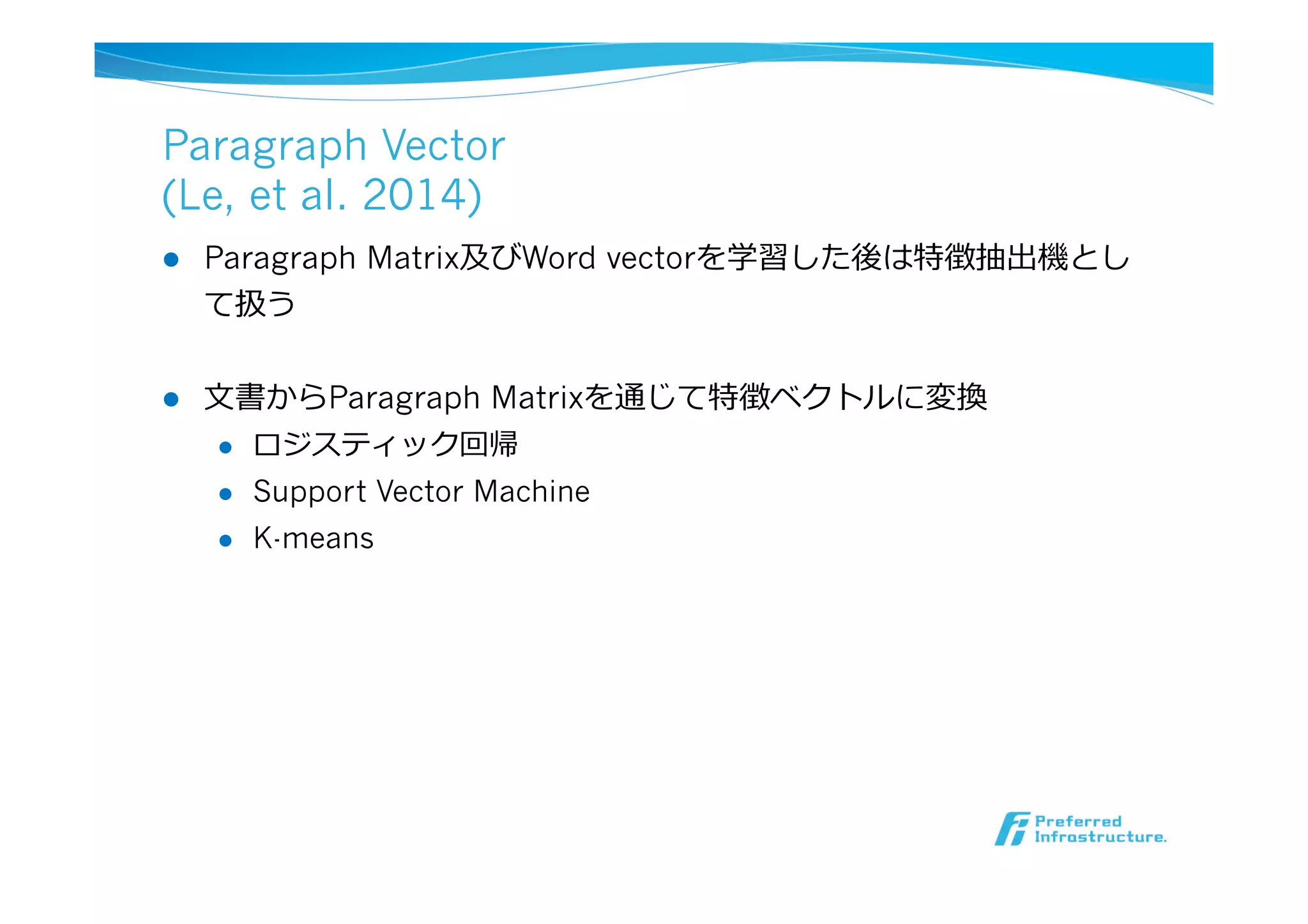 Paragraph Vector
(Le, et al. 2014)
l  Paragraph Matrix及びWord vectorを学習した後は特徴抽出機とし
て扱う
l  ⽂文書からParagraph Matrixを通じて特徴ベクトルに変換
l  ロジスティック回帰
l  Support Vector Machine
l  K-means
 