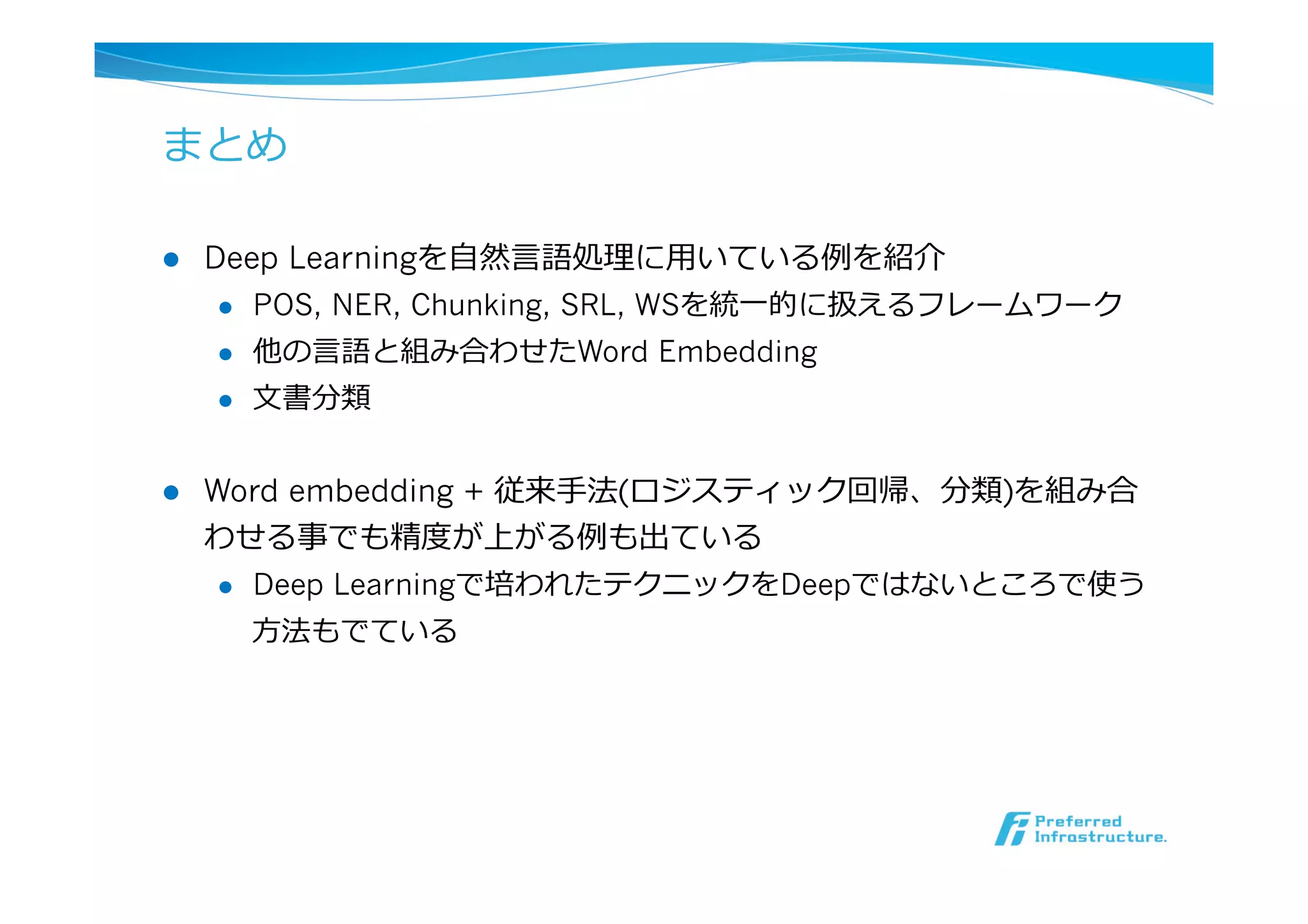 まとめ
l  Deep Learningを⾃自然⾔言語処理理に⽤用いている例例を紹介
l  POS, NER, Chunking, SRL, WSを統⼀一的に扱えるフレームワーク
l  他の⾔言語と組み合わせたWord Embedding
l  ⽂文書分類
l  Word embedding + 従来⼿手法(ロジスティック回帰、分類)を組み合
わせる事でも精度度が上がる例例も出ている
l  Deep Learningで培われたテクニックをDeepではないところで使う
⽅方法もでている
 