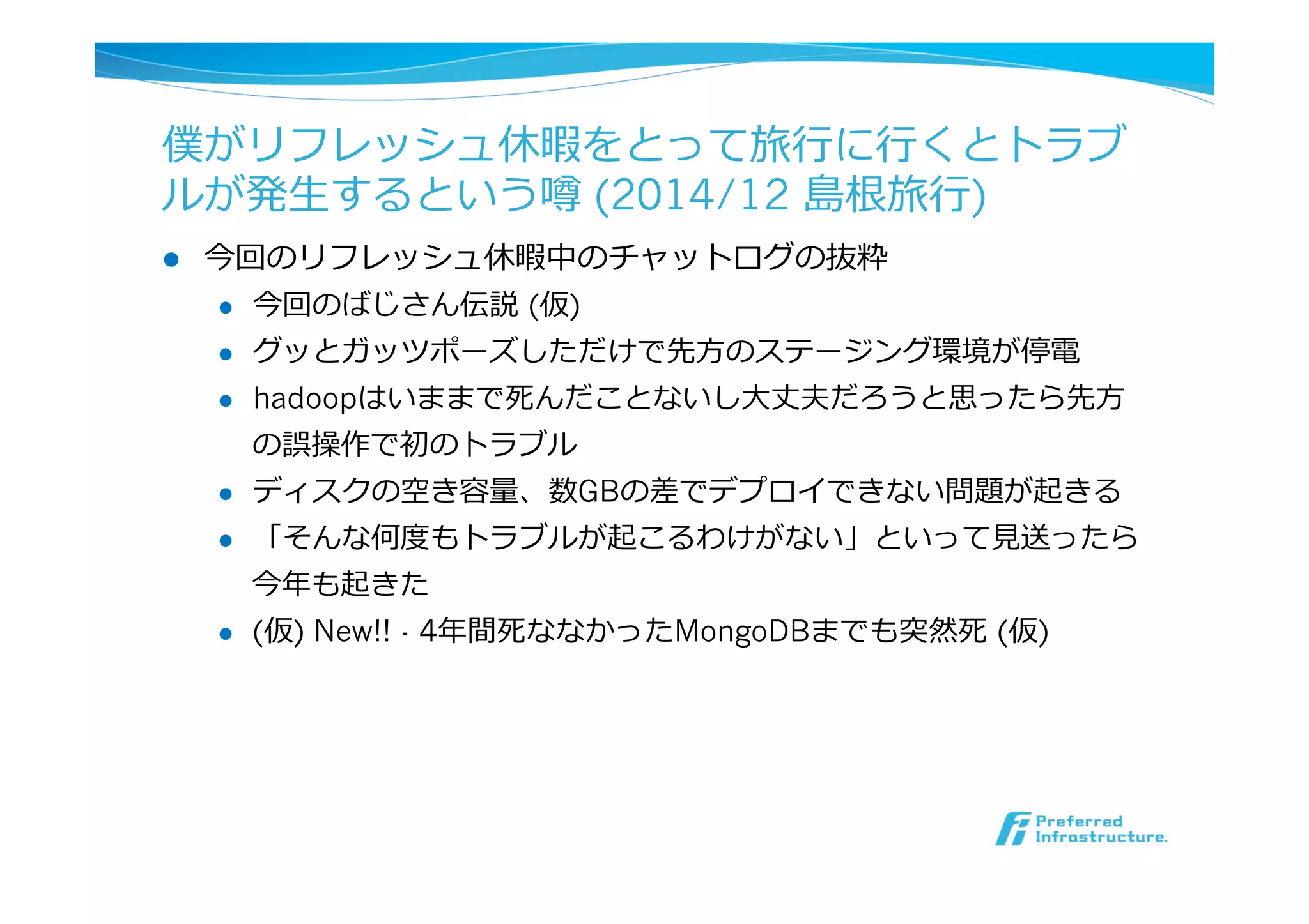 僕がリフレッシュ休暇をとって旅⾏行行に⾏行行くとトラブ
ルが発⽣生するという噂 (2014/12 島根旅⾏行行)
l  今回のリフレッシュ休暇中のチャットログの抜粋
l  今回のばじさん伝説  (仮)
l  グッとガッツポーズしただけで先⽅方のステージング環境が停電
l  hadoopはいままで死んだことないし⼤大丈夫だろうと思ったら先⽅方
の誤操作で初のトラブル
l  ディスクの空き容量量、数GBの差でデプロイできない問題が起きる
l  「そんな何度度もトラブルが起こるわけがない」といって⾒見見送ったら
今年年も起きた
l  (仮) New!! - 4年年間死ななかったMongoDBまでも突然死  (仮)
 