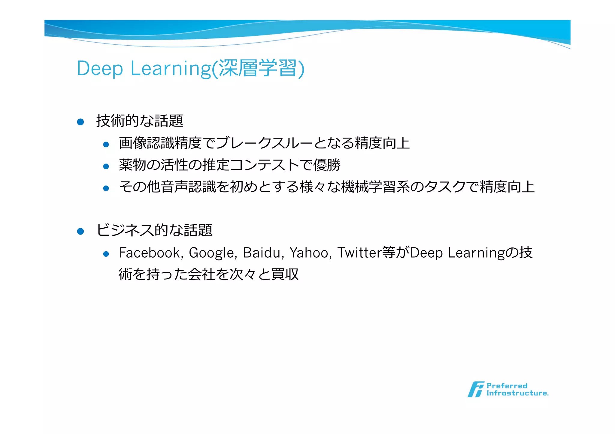 Deep Learning(深層学習)
l  技術的な話題
l  画像認識識精度度でブレークスルーとなる精度度向上
l  薬物の活性の推定コンテストで優勝
l  その他⾳音声認識識を初めとする様々な機械学習系のタスクで精度度向上
l  ビジネス的な話題
l  Facebook, Google, Baidu, Yahoo, Twitter等がDeep Learningの技
術を持った会社を次々と買収
 