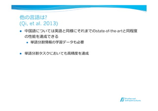 他の⾔言語は?
(Qi, et al. 2013)
l  中国語については英語と同様にそれまでのstate-of-the-artと同程度度
の性能を達成できる
l  単語分割情報の学習データも必要
l  単語分割タスクにおいても⾼高精度度を達成
 