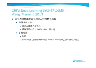 CRFとDeep LearningでのNERの⽐比較
Wang, Manning 2013
l  固有表現抽出を以下の組み合わせで⽐比較
l  特徴ベクトル
l  ⾼高次元離離散ベクトル
l  低次元密ベクトル(Collobert 2011)
l  学習⽅方法
l  CRF
l  Sentence-Level Likelihood Neural Network(Collobert 2011)
 