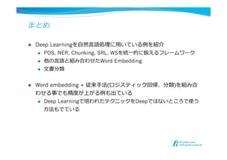 まとめ
l  Deep Learningを⾃自然⾔言語処理理に⽤用いている例例を紹介
l  POS, NER, Chunking, SRL, WSを統⼀一的に扱えるフレームワーク
l  他の⾔言語と組み合わせたWord Embedding
l  ⽂文書分類
l  Word embedding + 従来⼿手法(ロジスティック回帰、分類)を組み合
わせる事でも精度度が上がる例例も出ている
l  Deep Learningで培われたテクニックをDeepではないところで使う
⽅方法もでている
 
