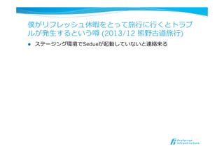 僕がリフレッシュ休暇をとって旅⾏行行に⾏行行くとトラブ
ルが発⽣生するという噂 (2013/12 熊野古道旅⾏行行)
l  ステージング環境でSedueが起動していないと連絡来る
 