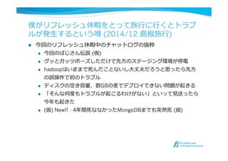 僕がリフレッシュ休暇をとって旅⾏行行に⾏行行くとトラブ
ルが発⽣生するという噂 (2014/12 島根旅⾏行行)
l  今回のリフレッシュ休暇中のチャットログの抜粋
l  今回のばじさん伝説  (仮)
l  グッとガッツポーズしただけで先⽅方のステージング環境が停電
l  hadoopはいままで死んだことないし⼤大丈夫だろうと思ったら先⽅方
の誤操作で初のトラブル
l  ディスクの空き容量量、数GBの差でデプロイできない問題が起きる
l  「そんな何度度もトラブルが起こるわけがない」といって⾒見見送ったら
今年年も起きた
l  (仮) New!! - 4年年間死ななかったMongoDBまでも突然死  (仮)
 