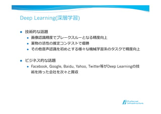 Deep Learning(深層学習)
l  技術的な話題
l  画像認識識精度度でブレークスルーとなる精度度向上
l  薬物の活性の推定コンテストで優勝
l  その他⾳音声認識識を初めとする様々な機械学習系のタスクで精度度向上
l  ビジネス的な話題
l  Facebook, Google, Baidu, Yahoo, Twitter等がDeep Learningの技
術を持った会社を次々と買収
 