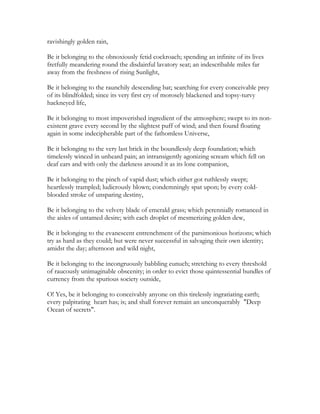 ravishingly golden rain,
Be it belonging to the obnoxiously fetid cockroach; spending an infinite of its lives
fretfully meandering round the disdainful lavatory seat; an indescribable miles far
away from the freshness of rising Sunlight,
Be it belonging to the raunchily descending bat; searching for every conceivable prey
of its blindfolded; since its very first cry of morosely blackened and topsy-turvy
hackneyed life,
Be it belonging to most impoverished ingredient of the atmosphere; swept to its non-
existent grave every second by the slightest puff of wind; and then found floating
again in some indecipherable part of the fathomless Universe,
Be it belonging to the very last brick in the boundlessly deep foundation; which
timelessly winced in unheard pain; an intransigently agonizing scream which fell on
deaf ears and with only the darkness around it as its lone companion,
Be it belonging to the pinch of vapid dust; which either got ruthlessly swept;
heartlessly trampled; ludicrously blown; condemningly spat upon; by every cold-
blooded stroke of unsparing destiny,
Be it belonging to the velvety blade of emerald grass; which perennially romanced in
the aisles of untamed desire; with each droplet of mesmerizing golden dew,
Be it belonging to the evanescent entrenchment of the parsimonious horizons; which
try as hard as they could; but were never successful in salvaging their own identity;
amidst the day; afternoon and wild night,
Be it belonging to the incongruously babbling eunuch; stretching to every threshold
of raucously unimaginable obscenity; in order to evict those quintessential bundles of
currency from the spurious society outside,
O! Yes, be it belonging to conceivably anyone on this tirelessly ingratiating earth;
every palpitating heart has; is; and shall forever remain an unconquerably "Deep
Ocean of secrets".
 