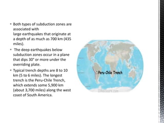  Both types of subduction zones are
associated with
large earthquakes that originate at
a depth of as much as 700 km (435
miles).
 The deep earthquakes below
subduction zones occur in a plane
that dips 30° or more under the
overriding plate.
 Typical trench depths are 8 to 10
km (5 to 6 miles). The longest
trench is the Peru-Chile Trench,
which extends some 5,900 km
(about 3,700 miles) along the west
coast of South America.
 