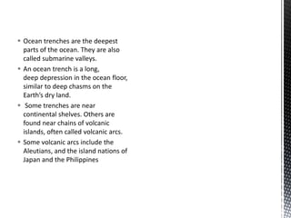  Ocean trenches are the deepest
parts of the ocean. They are also
called submarine valleys.
 An ocean trench is a long,
deep depression in the ocean floor,
similar to deep chasms on the
Earth’s dry land.
 Some trenches are near
continental shelves. Others are
found near chains of volcanic
islands, often called volcanic arcs.
 Some volcanic arcs include the
Aleutians, and the island nations of
Japan and the Philippines
 