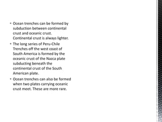  Ocean trenches can be formed by
subduction between continental
crust and oceanic crust.
Continental crust is always lighter.
 The long series of Peru-Chile
Trenches off the west coast of
South America is formed by the
oceanic crust of the Nazca plate
subducting beneath the
continental crust of the South
American plate.
 Ocean trenches can also be formed
when two plates carrying oceanic
crust meet. These are more rare.
 
