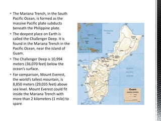  The Mariana Trench, in the South
Pacific Ocean, is formed as the
massive Pacific plate subducts
beneath the Philippine plate.
 The deepest place on Earth is
called the Challenger Deep. It is
found in the Mariana Trench in the
Pacific Ocean, near the island of
Guam.
 The Challenger Deep is 10,994
meters (36,070 feet) below the
ocean’s surface.
 For comparison, Mount Everest,
the world’s tallest mountain, is
8,850 meters (29,035 feet) above
sea level. Mount Everest could fit
inside the Mariana Trench with
more than 2 kilometers (1 mile) to
spare
 