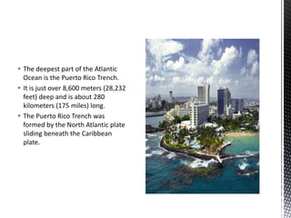  The deepest part of the Atlantic
Ocean is the Puerto Rico Trench.
 It is just over 8,600 meters (28,232
feet) deep and is about 280
kilometers (175 miles) long.
 The Puerto Rico Trench was
formed by the North Atlantic plate
sliding beneath the Caribbean
plate.
 