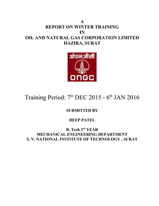 A
REPORT ON WINTER TRAINING
IN
OIL AND NATURAL GAS CORPORATION LIMITED
HAZIRA, SURAT
Training Period: 7th
DEC 2015 - 6th
JAN 2016
SUBMITTED BY
DEEP PATEL
B. Tech 3rd
YEAR
MECHANICAL ENGINEERING DEPARTMENT
S. V. NATIONAL INSTITUTE OF TECHNOLOGY , SURAT
 