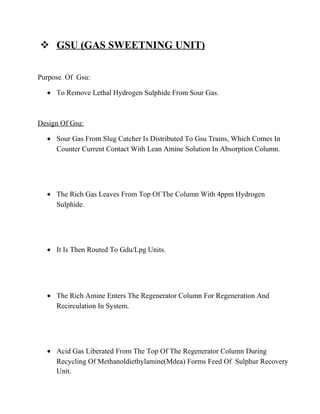  GSU (GAS SWEETNING UNIT)
Purpose Of Gsu:
• To Remove Lethal Hydrogen Sulphide From Sour Gas.
Design Of Gsu:
• Sour Gas From Slug Catcher Is Distributed To Gsu Trains, Which Comes In
Counter Current Contact With Lean Amine Solution In Absorption Column.
• The Rich Gas Leaves From Top Of The Column With 4ppm Hydrogen
Sulphide.
• It Is Then Routed To Gdu/Lpg Units.
• The Rich Amine Enters The Regenerator Column For Regeneration And
Recirculation In System.
• Acid Gas Liberated From The Top Of The Regenerator Column During
Recycling Of Methanoldiethylamine(Mdea) Forms Feed Of Sulphur Recovery
Unit.
 