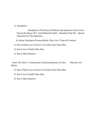 2) Adsorption:
Adsorption Is The Process Of Removing Impurities From A Gas
Stream By Means Of A Solid Material Called Adsorbent That Has Special
Attraction For The Impurities.
In Amine Absorption Process,Mainly There Are 3 Types Of Amines:
1) Dea Is Much Less Corrosive To Carbon Steel Than Mea.
2) Dea Is Less Volatile Than Mea.
3) Dea Is More Reactive.
From The Above 3 Amines,Dea Is Selected.Reasons For Dea Selection Are
Below:
4) Dea Is Much Less Corrosive To Carbon Steel Than Mea.
5) Dea Is Less Volatile Than Mea.
6) Dea Is More Reactive.
 