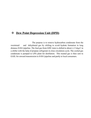  Dew Point Depression Unit (DPD)
The purpose is to remove hydrocarbon condensate from the
sweetened and dehydrated gas by chilling to avoid hydrate formation in long
distance H-B-J pipeline. The feed gas from GDU train is chilled to about (-) 5 deg.C in
a chiller with the help of propane refrigerant in close circulation cycle. The cooled gas
condensate is pumped to LPG plant for distillation. This treated gas is then sent to
GAIL for onward transmission to H-B-J pipeline and partly to local consumars.
 