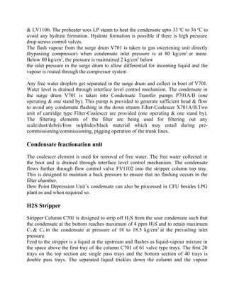& LV1106. The preheater uses LP steam to heat the condensate upto 33 o
C to 36 o
C to
avoid any hydrate formation. Hydrate formation is possible if there is high pressure
drop across control valves.
The flash vapour from the surge drum V701 is taken to gas sweetening unit directly
(bypassing compressor) when condensate inlet pressure is at 80 kg/cm2
or more.
Below 80 kg/cm2
, the pressure is maintained 2 kg/cm2
below
the inlet pressure in the surge drum to allow differential for incoming liquid and the
vapour is routed through the compressor system
.
Any free water droplets get separated in the surge drum and collect in boot of V701.
Water level is drained through interface level control mechanism. The condensate in
the surge drum V701 is taken into Condensate Transfer pumps P701A/B (one
operating & one stand by). This pump is provided to generate sufficient head & flow
to avoid any condensate flashing in the down stream Filter-Coalescer X701A/B.Two
unit of cartridge type Filter-Coalescer are provided (one operating & one stand by).
The filtering elements of the filter are being used for filtering out any
scale/dust/debris/Iron sulphides/black material which may entail during pre-
commissioning/commissioning, pigging operation of the trunk lines.
Condensate fractionation unit
The coalescer element is used for removal of free water. The free water collected in
the boot and is drained through interface level control mechanism. The condensate
flows further through flow control valve FV1102 into the stripper column top tray.
This is designed to maintain a back pressure to ensure that no flashing occurs in the
filter chamber.
Dew Point Depression Unit’s condensate can also be processed in CFU besides LPG
plant as and when required so.
H2S Stripper
Stripper Column C701 is designed to strip off H2S from the sour condensate such that
the condensate at the bottom reaches maximum of 4 ppm H2S and to retain maximum
C3 & C4 in the condensate at pressure of 18 to 18.5 kg/cm2
at the prevailing inlet
pressure.
Feed to the stripper is a liquid at the upstream and flashes as liquid-vapour mixture in
the space above the first tray of the column C701 of 61 valve type trays. The first 20
trays on the top section are single pass trays and the bottom section of 40 trays is
double pass trays. The separated liquid trickles down the column and the vapour
 
