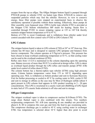 escapes from the top as offgas. The Offgas Stripper bottom liquid is pumped through
P703A/B pumps to reboiler E702 via basket type filters X702A/B to remove any
suspended particles which may foul the reboiler. However, in view to conserve
energy, these filter pumps were stopped on experimental basis to observe the
satisfactory operation if possible without them running. Effectively, these pumps &
filter assembly were bypassed since 1999.A kettle type reboiler E702 is provided at
the Stripper C701 bottom whichutilizes MP steam for heating. Steam flow is
controlled through FV201 to ensure stripping vapour at 135 to 145 o
C& thereby
maintain stripper bottom temperature at 93 to 97 o
C.
Bottom of C701 is sweet Condensate and is withdrawn from reboiler under level
control cascaded with flow control valve FV202 to LPG Column C702
LPG Column
The stripper bottom liquid is taken to LPG column (C702) at 24th
or 19th
from top. This
column has 60 trays and is designed to separate LPG (propane and butanes) from
heavier components. The column operates at 9.7kg/cm2
a pressure. This pressure has
been chosen to keep overhead condensing temperature at 43 o
C, so that cooling water
can be used in the overhead condenser (E703).
Reflux ratio from 1.5-2.0 is maintained in the column depending upon the operating
case. Butane recovery of more than 99.55 % is achieved at design reflux. LPG is taken
as overhead liquid product through the LPG reflux and transfer pumps (P702 A/B)
under level control of reflux drum (V702).
The column bottom has a thermo-siphon type reboiler (E704) using high pressure
steam. Column bottom temperature varies from 175 to 185 o
C depending upon
operating case. NGL is withdrawn as bottom product and sent to Kerosene Recovery
Unit for further processing or cooled to 45 o
C by cooling water in NGL cooler E-705
and sent to storage in offsites as the case may be Most of Hydrogen sulfide (about 4
ppm) present in LPG column feed appears in LPG product resulting in 5 - 20 ppm
concentrations. This LPG is sweetened in a caustic wash unit (Bubbling of LPG liquid
in static bed of 15% caustic Soda solution) is off sites and sent to storage.
Off-gas Compression
The stripper overhead vapor is taken to compressor suction K.O.Drum (V703). The
surge drum flashed vapor is also combined with this stream. Two numbers
reciprocating compressors 701 A/B (one operating & one standby) are provided in
phase-I, II, III to compress this sour gas and form the feed to gas sweetening units.
The compressor discharge gas is cooled to 45 o
C using cooling water in exchanger
E706. Gas temperature is selected about 10 o
C higher than dew point to avoid
 