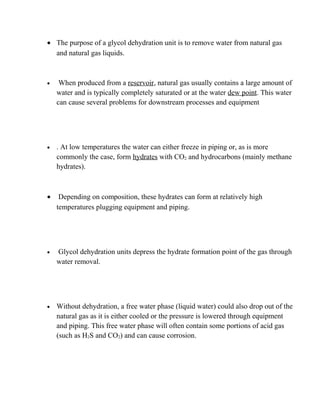 • The purpose of a glycol dehydration unit is to remove water from natural gas
and natural gas liquids.
• When produced from a reservoir, natural gas usually contains a large amount of
water and is typically completely saturated or at the water dew point. This water
can cause several problems for downstream processes and equipment
• . At low temperatures the water can either freeze in piping or, as is more
commonly the case, form hydrates with CO2 and hydrocarbons (mainly methane
hydrates).
• Depending on composition, these hydrates can form at relatively high
temperatures plugging equipment and piping.
• Glycol dehydration units depress the hydrate formation point of the gas through
water removal.
• Without dehydration, a free water phase (liquid water) could also drop out of the
natural gas as it is either cooled or the pressure is lowered through equipment
and piping. This free water phase will often contain some portions of acid gas
(such as H2S and CO2) and can cause corrosion.
 