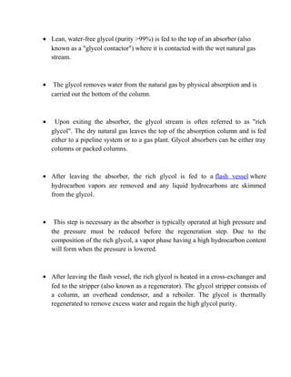 • Lean, water-free glycol (purity >99%) is fed to the top of an absorber (also
known as a "glycol contactor") where it is contacted with the wet natural gas
stream.
• The glycol removes water from the natural gas by physical absorption and is
carried out the bottom of the column.
• Upon exiting the absorber, the glycol stream is often referred to as "rich
glycol". The dry natural gas leaves the top of the absorption column and is fed
either to a pipeline system or to a gas plant. Glycol absorbers can be either tray
columns or packed columns.
• After leaving the absorber, the rich glycol is fed to a flash vessel where
hydrocarbon vapors are removed and any liquid hydrocarbons are skimmed
from the glycol.
• This step is necessary as the absorber is typically operated at high pressure and
the pressure must be reduced before the regeneration step. Due to the
composition of the rich glycol, a vapor phase having a high hydrocarbon content
will form when the pressure is lowered.
• After leaving the flash vessel, the rich glycol is heated in a cross-exchanger and
fed to the stripper (also known as a regenerator). The glycol stripper consists of
a column, an overhead condenser, and a reboiler. The glycol is thermally
regenerated to remove excess water and regain the high glycol purity.
 