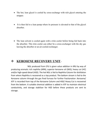 • The hot, lean glycol is cooled by cross-exchange with rich glycol entering the
stripper.
• It is then fed to a lean pump where its pressure is elevated to that of the glycol
absorber.
• The lean solvent is cooled again with a trim cooler before being fed back into
the absorber. This trim cooler can either be a cross-exchanger with the dry gas
leaving the absorber or an air-cooled exchanger.
 KEROSENE RECOVERY UNIT:-
NGL produced from CFU is given value addition in KRU by way of
producing aromatic rich naphtha (ARN), superior kerosene oil (SKO), heavy cut (HC)
and/or high-speed diesel (HSD). The hot NGL is fed to Naphtha Column for distillation
from where Naphtha is recovered as a top product. The bottom stream is fed to the
Kerosene column through the gas fired furnace for further fractionation .Kerosene/
ATF is recorded from top of the Kerosene Column and HSD/ Heavy Cut is recovered
from the bottom. A suitable chemical additive is added in ATF to maintain electrical
conductivity, and storage stabilizer for HSD before these products are sent to
storage.
 
