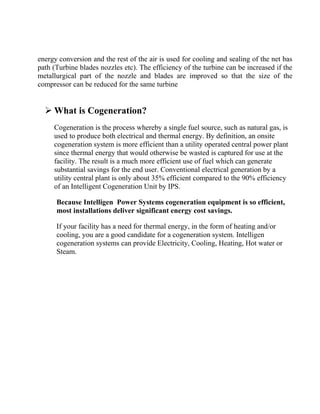 energy conversion and the rest of the air is used for cooling and sealing of the net bas
path (Turbine blades nozzles etc). The efficiency of the turbine can be increased if the
metallurgical part of the nozzle and blades are improved so that the size of the
compressor can be reduced for the same turbine
 What is Cogeneration?
Cogeneration is the process whereby a single fuel source, such as natural gas, is
used to produce both electrical and thermal energy. By definition, an onsite
cogeneration system is more efficient than a utility operated central power plant
since thermal energy that would otherwise be wasted is captured for use at the
facility. The result is a much more efficient use of fuel which can generate
substantial savings for the end user. Conventional electrical generation by a
utility central plant is only about 35% efficient compared to the 90% efficiency
of an Intelligent Cogeneration Unit by IPS.
Because Intelligen Power Systems cogeneration equipment is so efficient,
most installations deliver significant energy cost savings.
If your facility has a need for thermal energy, in the form of heating and/or
cooling, you are a good candidate for a cogeneration system. Intelligen
cogeneration systems can provide Electricity, Cooling, Heating, Hot water or
Steam.
 