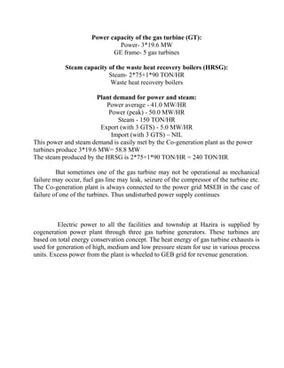 Power capacity of the gas turbine (GT):
Power- 3*19.6 MW
GE frame- 5 gas turbines
Steam capacity of the waste heat recovery boilers (HRSG):
Steam- 2*75+1*90 TON/HR
Waste heat recovery boilers
Plant demand for power and steam:
Power average - 41.0 MW/HR
Power (peak) - 50.0 MW/HR
Steam - 150 TON/HR
Export (with 3 GTS) - 5.0 MW/HR
Import (with 3 GTS) – NIL
This power and steam demand is easily met by the Co-generation plant as the power
turbines produce 3*19.6 MW= 58.8 MW
The steam produced by the HRSG is 2*75+1*90 TON/HR = 240 TON/HR
But sometimes one of the gas turbine may not be operational as mechanical
failure may occur, fuel gas line may leak, seizure of the compressor of the turbine etc.
The Co-generation plant is always connected to the power grid MSEB in the case of
failure of one of the turbines. Thus undisturbed power supply continues
Electric power to all the facilities and township at Hazira is supplied by
cogeneration power plant through three gas turbine generators. These turbines are
based on total energy conservation concept. The heat energy of gas turbine exhausts is
used for generation of high, medium and low pressure steam for use in various process
units. Excess power from the plant is wheeled to GEB grid for revenue generation.
 