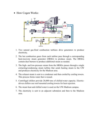 • How Cogen Works:
1. Two natural gas-fired combustion turbines drive generators to produce
electricity.
2. The hot combustion gases from each turbine pass through a corresponding
heat-recovery steam generator (HRSG) to produce steam. The HRSGs
contain duct burners to produce additional steam as needed.
3. The high- and low-pressure steam from the HRSGs passes through a single
extracting/condensing steam turbine that sends heating steam to the UW
and produces electricity for the Madison area.
4. The exhaust steam is sent to a condenser and then cooled by cooling towers.
This process forms water that is reused.
5. Centrifugal chillers provide 20,000 tons of chilled-water capacity. Electric-
driven chillers use roof-mounted cooling towers for heat rejection.
6. The steam heat and chilled water is used on the UW-Madison campus.
7. The electricity is sent to an adjacent substation and then to the Madison
area.
 
