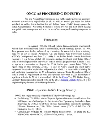ONGC AS PROCESSING INDUSTRY:
Oil and Natural Gas Corporation is a public sector petroleum company
involved in wide scale exploitation of oil as well as natural gas from the Indian
mainland as well as from Arabian Sea and Indian Ocean .ONGC is one among the
Indian Government’s Navrathna Companies which involves the most profit making
nine public sector companies and hence is one of the most profit making companies in
India.
Foundation:
In August 1956, the Oil and Natural Gas commission was formed.
Raised from meredirectorate status to commission, it had enhanced powers. In 1959,
these powers were further enhanced by converting the commission into a statutory
body by an act of Indian Parliament Oil and Natural Gas Corporation Limited
(ONGC) (incorporated on June 23, 1993) is an Indian Public Sector Petroleum
Company. It is a fortune global 500 companies ranked 335th,and contributes 51% of
India’s crude oil production and 67% of India’s natural gas production in India. It was
set up as a commission on August 14, 1956. Indian government holds 74.14 %
equity stake in this company .ONGC is one of Asia’s largest and most active
companies involved in exploration and production of oil .It is involved in exploring for
and exploiting hydrocarbons in 26 sedimentary basins of India. It produces 30% of
India’s crude oil requirement. It owns and operates more than 11,000 kilometers of
pipelines in India. In 2010, it was ranked 18th in the Plants Top 250 Global Energy
Company Rankings and is ranked 413st in the 2012 Fortune Global 500 list. It is the
largest company in terms of market cap in India.
ONGC Represents India’s Energy Security
ONGC has single-handedly scripted India’s hydrocarbon saga by:
• Establishing 7.38 billion tons of In-place hydrocarbon reserves with more than
300discoveries of oil and gas; in fact, 6 out of the 7 producing basins have been
discovered by ONGC: out of these In-place hydrocarbons in domestic acreages,
Ultimate Reserves are 2.60 Billion Metric tonns (BMT) of Oil Plus Oil
Equivalent Gas (O+OEG).
• Cumulatively produced 851 Million Metric Tonnes (MMT) of crude and 532
BillionCubic Meters (BCM) of Natural Gas, from 111 fields.
 