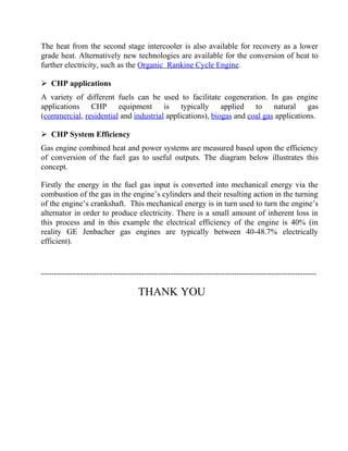 The heat from the second stage intercooler is also available for recovery as a lower
grade heat. Alternatively new technologies are available for the conversion of heat to
further electricity, such as the Organic Rankine Cycle Engine.
 CHP applications
A variety of different fuels can be used to facilitate cogeneration. In gas engine
applications CHP equipment is typically applied to natural gas
(commercial, residential and industrial applications), biogas and coal gas applications.
 CHP System Efficiency
Gas engine combined heat and power systems are measured based upon the efficiency
of conversion of the fuel gas to useful outputs. The diagram below illustrates this
concept.
Firstly the energy in the fuel gas input is converted into mechanical energy via the
combustion of the gas in the engine’s cylinders and their resulting action in the turning
of the engine’s crankshaft. This mechanical energy is in turn used to turn the engine’s
alternator in order to produce electricity. There is a small amount of inherent loss in
this process and in this example the electrical efficiency of the engine is 40% (in
reality GE Jenbacher gas engines are typically between 40-48.7% electrically
efficient).
--------------------------------------------------------------------------------------------------------
THANK YOU
 