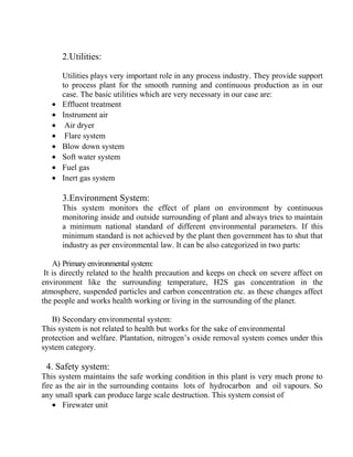 2.Utilities:
Utilities plays very important role in any process industry. They provide support
to process plant for the smooth running and continuous production as in our
case. The basic utilities which are very necessary in our case are:
• Effluent treatment
• Instrument air
• Air dryer
• Flare system
• Blow down system
• Soft water system
• Fuel gas
• Inert gas system
3.Environment System:
This system monitors the effect of plant on environment by continuous
monitoring inside and outside surrounding of plant and always tries to maintain
a minimum national standard of different environmental parameters. If this
minimum standard is not achieved by the plant then government has to shut that
industry as per environmental law. It can be also categorized in two parts:
A) Primary environmental system:
It is directly related to the health precaution and keeps on check on severe affect on
environment like the surrounding temperature, H2S gas concentration in the
atmosphere, suspended particles and carbon concentration etc. as these changes affect
the people and works health working or living in the surrounding of the planet.
B) Secondary environmental system:
This system is not related to health but works for the sake of environmental
protection and welfare. Plantation, nitrogen’s oxide removal system comes under this
system category.
4. Safety system:
This system maintains the safe working condition in this plant is very much prone to
fire as the air in the surrounding contains lots of hydrocarbon and oil vapours. So
any small spark can produce large scale destruction. This system consist of
• Firewater unit
 