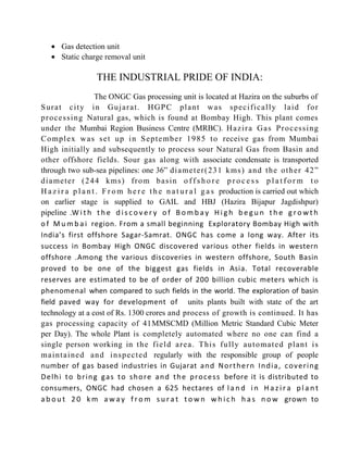 • Gas detection unit
• Static charge removal unit
THE INDUSTRIAL PRIDE OF INDIA:
The ONGC Gas processing unit is located at Hazira on the suburbs of
Surat city in Gujarat. HGPC plant was specifically laid for
processing Natural gas, which is found at Bombay High. This plant comes
under the Mumbai Region Business Centre (MRBC). Hazira Gas Processing
Complex was set up in September 1985 to receive gas from Mumbai
High initially and subsequently to process sour Natural Gas from Basin and
other offshore fields. Sour gas along with associate condensate is transported
through two sub-sea pipelines: one 36” diameter(231 kms) and the other 42”
diameter (244 kms) from basin o f f s h o r e p r o c e s s p l a t f o r m t o
H a z i r a p l a n t . F r o m h e r e t h e n a t u r a l g a s production is carried out which
on earlier stage is supplied to GAIL and HBJ (Hazira Bijapur Jagdishpur)
pipeline .W i t h t h e d i s c o v e r y o f B o m b a y H i g h b e g u n t h e g r o w t h
o f M u m b a i region. From a small beginning Exploratory Bombay High with
India’s first offshore Sagar-Samrat. ONGC has come a long way. After its
success in Bombay High ONGC discovered various other fields in western
offshore .Among the various discoveries in western offshore, South Basin
proved to be one of the biggest gas fields in Asia. Total recoverable
reserves are estimated to be of order of 200 billion cubic meters which is
phenomenal when compared to such fields in the world. The exploration of basin
field paved way for development of units plants built with state of the art
technology at a cost of Rs. 1300 crores and process of growth is continued. It has
gas processing capacity of 41MMSCMD (Million Metric Standard Cubic Meter
per Day). The whole Plant is completely automated where no one can find a
single person working in the field area. This fully automated plant is
maintained and inspected regularly with the responsible group of people
number of gas based industries in Gujarat and Northern India, covering
Delhi to bring gas to shore and the process before it is distributed to
consumers, ONGC had chosen a 625 hectares of l a n d i n H a z i r a p l a n t
a b o u t 2 0 k m a w a y f r o m s u r a t t o w n w h i c h h a s n o w grown to
 