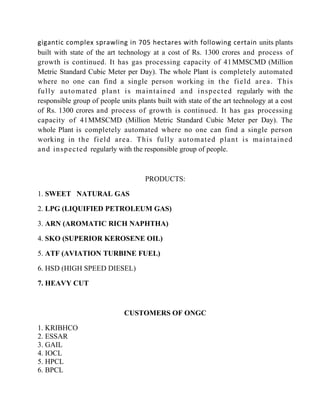 gigantic complex sprawling in 705 hectares with following certain units plants
built with state of the art technology at a cost of Rs. 1300 crores and process of
growth is continued. It has gas processing capacity of 41MMSCMD (Million
Metric Standard Cubic Meter per Day). The whole Plant is completely automated
where no one can find a single person working in the field area. This
fully automated plant is maintained and inspected regularly with the
responsible group of people units plants built with state of the art technology at a cost
of Rs. 1300 crores and process of growth is continued. It has gas processing
capacity of 41MMSCMD (Million Metric Standard Cubic Meter per Day). The
whole Plant is completely automated where no one can find a single person
working in the field area. This fully automated plant is maintained
and inspected regularly with the responsible group of people.
PRODUCTS:
1. SWEET NATURAL GAS
2. LPG (LIQUIFIED PETROLEUM GAS)
3. ARN (AROMATIC RICH NAPHTHA)
4. SKO (SUPERIOR KEROSENE OIL)
5. ATF (AVIATION TURBINE FUEL)
6. HSD (HIGH SPEED DIESEL)
7. HEAVY CUT
CUSTOMERS OF ONGC
1. KRIBHCO
2. ESSAR
3. GAIL
4. IOCL
5. HPCL
6. BPCL
 