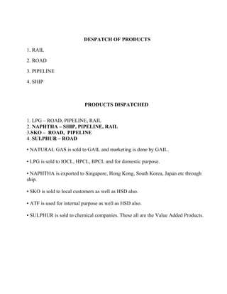 DESPATCH OF PRODUCTS
1. RAIL
2. ROAD
3. PIPELINE
4. SHIP
PRODUCTS DISPATCHED
1. LPG – ROAD, PIPELINE, RAIL
2. NAPHTHA – SHIP, PIPELINE, RAIL
3.SKO – ROAD, PIPELINE
4. SULPHUR – ROAD
• NATURAL GAS is sold to GAIL and marketing is done by GAIL.
• LPG is sold to IOCL, HPCL, BPCL and for domestic purpose.
• NAPHTHA is exported to Singapore, Hong Kong, South Korea, Japan etc through
ship.
• SKO is sold to local customers as well as HSD also.
• ATF is used for internal purpose as well as HSD also.
• SULPHUR is sold to chemical companies. These all are the Value Added Products.
 