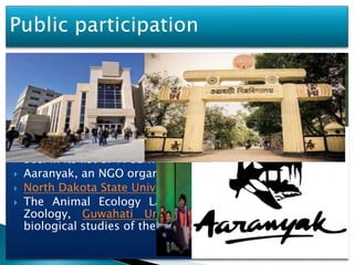  While the management authority for the beel is the Forest
Department of the Government of Assam, with the
Fisheries Department as the functional Authority, several
public and private institutions and universities are
involved in creating the awareness of the Ecological
importance of the beel and the need to restore it to its
original status.
 The Ramsar Convention, which has recognised the Deepor
Beel in its list of 1782 wetland sites.
 Aaranyak, an NGO organization.
 North Dakota State University, USA.
 The Animal Ecology Laboratory in the Department of
Zoology, Guwahati University has been involved in
biological studies of the beel
11
 