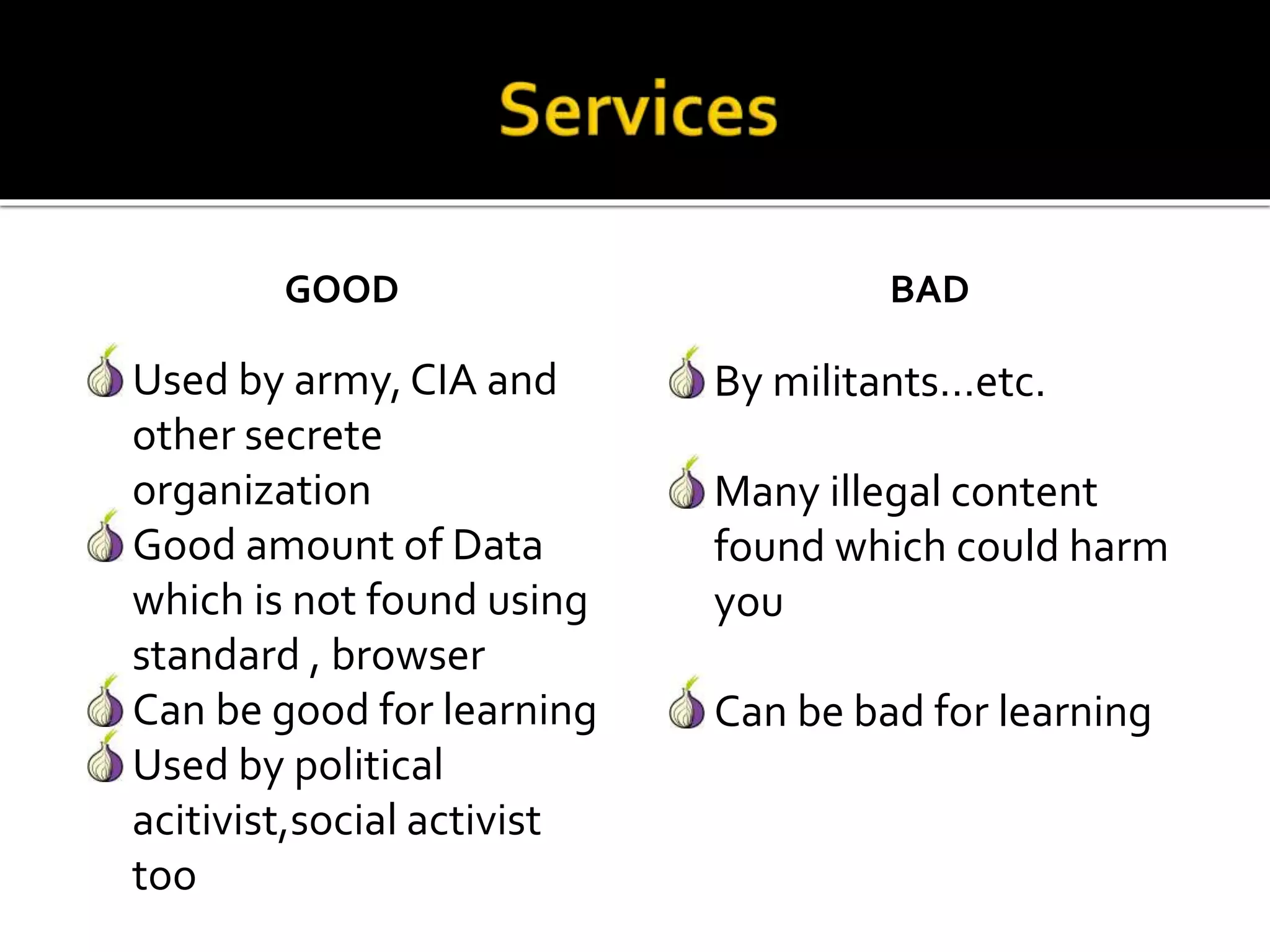 GOOD
Used by army, CIA and
other secrete
organization
Good amount of Data
which is not found using
standard , browser
Can be good for learning
Used by political
acitivist,social activist
too
BAD
By militants…etc.
Many illegal content
found which could harm
you
Can be bad for learning
 