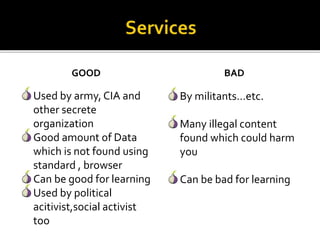 GOOD
Used by army, CIA and
other secrete
organization
Good amount of Data
which is not found using
standard , browser
Can be good for learning
Used by political
acitivist,social activist
too
BAD
By militants…etc.
Many illegal content
found which could harm
you
Can be bad for learning
 