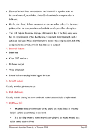 Mohammed Almuzian, University of Glasgow, 2013 Page 10
 If one or both of these measurements are increased in a patient with an
increased vertical jaw relation, favorable dentoalveolar compensation is
indicated.
 On the other hand, if these measurements are normal or reduced in the same
patient, either no compensation or dysplastic development has taken place.
 This will help in determine the type of treatment. Eg. If the high angle case
has no compensation or has dysplastic development, then treatment can be
achieved through orthodontic treatment to initiate this compensation, but if the
compensation is already present then the case is surgical.
4. Intraoral features
 Deep bite
 Class 2 D2 tendency
 Reduced overjet
 Wide upper arch
 Lower incisor trapping behind upper incisors
5. Growth feature
Usually anterior growth rotation
6. Path of closure
Usually normal or may be associated with posterior mandibular displacement
7. IOTN and OB
 Overbite measured from any of the lateral or central incisors with the
largest vertical discrepancy is recorded.
 It is also important to note if there is any gingival or palatal trauma as a
result of the deep overbite
 