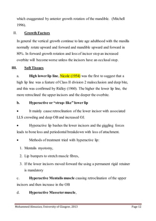 Mohammed Almuzian, University of Glasgow, 2013 Page 12
which exaggerated by anterior growth rotation of the mandible. (Mitchell
1996).
II. Growth Factors
In general the vertical growth continue to late age adulthood with the maxilla
normally rotate upward and forward and mandible upward and forward in
80%. In forward growth rotation and loss of incisor stop an increased
overbite will becomeworse unless the incisors have an occlusal stop.
III. Soft Tissues
a. High lowerlip line, Nicole (1954) was the first to suggest that a
high lip line was a feature of Class II division 2 malocclusion and deep bite,
and this was confirmed by Ridley (1960). The higher the lower lip line, the
more retroclined the upper incisors and the deeper the overbite.
b. Hyperactive or “strap- like” lower lip
 It mainly cause retroclination of the lower incisor with associated
LLS crowding and deep OB and increased OJ.
 Hyperactive lip bashes the lower incisors and the giggling forces
leads to bone loss and periodontal breakdown with loss of attachment.
 Methods of treatment tried with hyperactive lip:
1. Mentalis myotomy,
2. Lip bumpers to stretch muscle fibres,
3. If the lower incisors moved forward the using a permanent rigid retainer
is mandatory
c. Hyperactive Mentalis muscle causing retroclination of the upper
incisors and then increase in the OB
d. Hyperactive Massetermuscle,
 