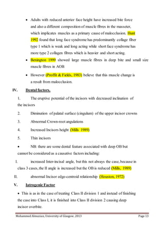 Mohammed Almuzian, University of Glasgow, 2013 Page 13
 Adults with reduced anterior face height have increased bite force
and also a different composition of muscle fibres in the masseter,
which implicates muscles as a primary cause of malocclusion. Hunt
1992 found that long face syndrome has predominantly collage fiber
type 1 which is weak and long acting while short face syndrome has
more type 2 collagen fibres which is heavier and short acting.
 Benington 1999 showed large muscle fibres in deep bite and small size
muscle fibres in AOB
 However (Proffit & Fields, 1983) believe that this muscle change is
a result from malocclusion.
IV. Dental factors.
1. The eruptive potential of the incisors with decreased inclination of
the incisors
2. Diminution of palatal surface (cingulum) of the upper incisor crowns
3. Abnormal Crown-root angulations
4. Increased Incisors height (Mills 1989)
5. Thin incisors
 NB: there are some dental feature associated with deep OB but
cannot be considered as a causative factors including:
I. increased Inter-incisal angle, but this not always the case, because in
class 3 cases, the II angle is increased but the OB is reduced (Mills, 1989)
II. abnormal Incisor edge-centroid relationship (Houston, 1972)
V. Iatrogenic Factor
 This is as in the case of treating Class II division 1 and instead of finishing
the case into Class I, it is finished into Class II division 2 causing deep
incisor overbite.
 