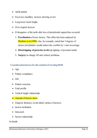 Mohammed Almuzian, University of Glasgow, 2013 Page 15
 Adult patient
 Excessive maxillary incisors showing at rest
 Long lower facial height.
 Over erupted incisors
 If elongation of the teeth after loss of periodontal supporthas occurred.
3. Proclinationof lower incisor. This effect has been analysed by
Eberhart et al (1990) who, for example, stated that 5 degrees of
incisor proclination would reduce the overbite by 1 mm on average.
4. Distaltipping of posterior teeth (up righting of posterior teeth)
5. Surgery to change AP and vertical problems.
Considerationfactors for the method of treating DOB
 Age
 Patient compliance
 OH
 Patient concerns
 Faial profile
 Vertical height relationship
 Amount of incisor show
 Gingival thickness on the labial surface of incisors
 Incisor inclination
 Intra-arch
 Incisor relationship.
In details
 