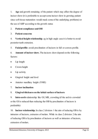 Mohammed Almuzian, University of Glasgow, 2013 Page 16
1. Age and growth remaining of the patient which may affect the degree of
incisor show (it is preferable to acceptsome incisor show in growing patient
since soft tissue maturation would mask some of the underlying problems) or
the use of ABP according to the growth status
2. Patient compliance and OH
3. Patient concerns
4. Vertical height relationship. eg in high angle case it is better to avoid
posterior teeth extrusion.
5. Faialprofile: avoid proclination of incisors in full or convex profile.
6. Amount of incisor show. The incisors show depend on the following
factors:
 Lip length
 Crown height
 Lip activity
 Gingival height and level
 Anterior maxillary height (VME)
7. Incisor inclination
8. Gingival thickness on the labial surface of incisors
9. Intra-arch relationship like OJ, MR, crowding (if the arch is crowded
or the OJ is reduced then reducing the OB by proclination of incisors is
preferable)
10. Incisor relationship. In class 2 division 1 the aim of reducing OB is by
intrusion of incisors, extrusion of molars. While in class 2 division 2 the aim
of reducing OB is by proclination of incisors as well as intrusion of incisors,
extrusion of molars.
 