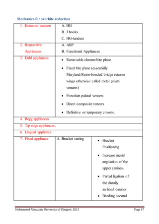 Mohammed Almuzian, University of Glasgow, 2013 Page 17
Mechanics foroverbite reduction
1. Extraoral traction A. HG
B. J hooks
C. HG-tandem
2. Removable
Appliances
A. ABP
B. Functional Appliances
3. Dahl appliances  Removable chrome bite plane
 Fixed bite plane (essentially
Maryland/Resin-bonded bridge retainer
wings otherwise called metal palatal
veneers)
 Porcelain palatal veneers
 Direct composite veneers
 Definitive or temporary crowns.
4. Begg appliances
5. Tip edge appliances,
6. Lingual appliance
7. Fixed appliance A. Bracket setting  Bracket
Positioning
 Increase mesial
angulation of the
upper canines.
 Partial ligation of
the distally
inclined canines
 Banding second
 