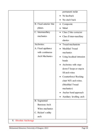 Mohammed Almuzian, University of Glasgow, 2013 Page 18
permanent molar
 No laceback
 No cinch back
B. Fixed anterior bite
planes.
 Composite
 Metal
C. Intermaxillary
mechanics
 Class 2 bite corrector
 Class II inter-maxillary
elastics
Archwires:
A. Fixed appliance
with continuous
Arch Mechanics
 Tweed mechanisim
 Modified Tweed
mechanics
 Using localised intrusion
bends
 Archwires with step-
down T loops or step in
SS arch wires
 Counterforce/ Rocking
chair NiTi arch wires.
(Modified Tweed
mechanics)
 Anchor bend approach
 Auxiliary levelling arch
B. Segmented
Burstone Arch
Wires mechanics
C. Rickett’s utility
arch
1.
8. Absolute Anchorage
 