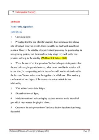 Mohammed Almuzian, University of Glasgow, 2013 Page 19
9. Orthognathic Surgery
In details
Removable Appliances
Indications
1. Growing patient
 Providing that the rate of molar eruption does not exceed the relative
rate of vertical condylar growth, there should be no backward mandibular
rotation. However he stability of posterior (extrusion may be questionable in
non-growing patient, but, the muscle activity adapt very well to the new
position and help in the stability (McDowell & Baker, 1991)
 When the rate of vertical growth of the buccalsegments is greater than
the vertical condylar growth however, a backward mandibular rotation will
occur. Also, in non-growing patient, the molars will tend to reintrude under
the forces of the occlusion once the appliance is withdrawn. This tendency
can be resisted to a degree if the treatment creates a stable incisor
relationship.
2. With a short lower facial height,
3. Excessive curve of Spee,
4. Moderate-minimal incisor display because increase in the interlabial
gap which may worsen the gingival show.
5. Other uses include protection of the lower incisor brackets from being
debonded
 