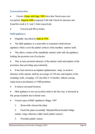 Mohammed Almuzian, University of Glasgow, 2013 Page 20
Extraoraltraction
 J hooks: (Linge and Linge 1983 show that J hook cause root
resorption). Degushi 2008 compared TAD with J hook for intrusion and
found the result is 3.1 and 1.3mm respectively.
 Cervical pull HG to molars
Dahl appliances
 Originally described by Dahl in 1970.
 The Dahl appliance is a removable or cemented cobalt chrome
appliance which covers the palatal surfaces of the maxillary anterior teeth.
 This allows contact of the mandibular anterior teeth with the appliance,
holding the posteriors out of occlusion.
 This, in turn, promotes intrusion of the anterior teeth and eruption of the
posteriors, thus providing spaceanteriorly.
 It has been shown in an implant-cephalometric study to result in
intrusion of the anterior teeth by an average of 1.05 mm, and eruption of the
remaining teeth, averaging 1.47 mm after 6–14 months, without causing
undue incisor proclination or TMD problems.
 It reduces nocturnal bruxism;
 Dhal appliance is not successfulin adult as the free-way is increased in
this group of patient due to dental wear.
 Current types of Dahl 'appliances' Briggs 1997
1. Removable chrome bite plane
2. Fixed bite plane (essentially Maryland/Resin-bonded bridge
retainer wings otherwise called metal palatal veneers)
3. Porcelain palatal veneers
 
