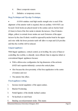 Mohammed Almuzian, University of Glasgow, 2013 Page 21
4. Direct composite veneers
5. Definitive or temporary crowns.
Begg Technique and Tip edge Technique,
 A 0.016 stainless steel high tensile strength wire is used. If the
alignment of the anterior teeth is required, then an auxiliary 0.014 NiTi can
be used. Circle hooks are placed mesial to the canines and an Anchor bend
(2-3mm) in front of the first molar to intrude the incisors. Class II elastics
(60gm, yellow) to extrude lower molars are used. Extrusion of the upper
incisors by the class II elastic would be opposed byanchor bend in the upper
arch wire while the lower posterior teeth will allow to erupt and LLS procline
and thus the overbite will be reduced.
Lingual appliance
With lingual appliances, vertical control, as in levelling the curve of Spee or
controlling the overbite, is clinically more efficient than in edgewise labial or
conventional lingual appliances because
 With a ribbon-wise configuration the big dimension of the archwire
(0.025 inch superior-inferiorly) corrects the vertical plane
 Also because the close proximity of the force application to the centre
of rotation and root
 The anterior bite effect.
Fixed appliance setting
1. Increase mesial angulation of the upper canines.
2. Bracket Positioning
3. Partial ligation of the distally inclined canines
4. No laceback or cinch back
5. Banding second permanent molar. This means
 