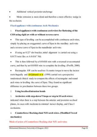 Mohammed Almuzian, University of Glasgow, 2013 Page 22
 Additional vertical posterior anchorage
 Molar extrusion is more distal and therefore a more effective wedge in
the occlusion.
Fixed appliance with continuous Arch Mechanics
1. Fixed appliances with continuous arch wires for flattening of the
COS using rigid aw with or without reverse curve
 This type of levelling can be accomplished with continuous arch wires,
simply by placing an exaggerated curve of Spee in the maxillary arch wire
and a reverse curve of Spee in the mandibular arch wire.
 If using an 0.22” slot bracket, initial alignment is carried out using a
0.0175 twist flex or A 0.016” Niti.
 This is then followed by a 0.016SS wire with a reversed or accentuated
curve, and then by an 0.018SS wire to complete the levelling (Proffit, 2000).
 Rectangular AW can be used too: It creates torque to move the incisor
roots lingually and Al-Qabandi et al. (1999) carried out a prospective
randomised clinical study to compare the effects of rectangular and round
arch wires in levelling the curve of Spee. They found no significant
difference in proclination between these two groups.
2. Using localisedintrusion bends
3. Archwires with step-downT loops or step in SS arch wires:
indicated when there is a step between the anterior and posterior occlusal
planes, in cases with moderate-to-minimal incisor display, and Class I
occlusions.
4. Counterforce/Rocking chairNiTi arch wires. (Modified Tweed
mechanics)
Mode of action of Counterforce/ Rocking chair NiTi arch wires
 
