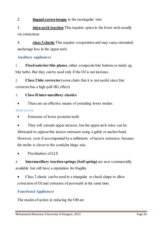 Mohammed Almuzian, University of Glasgow, 2013 Page 24
2. lingual crowntorque in the rectangular wire
3. intra-arch traction This requires spacein the lower arch usually
via extractions
4. class 3 elastic This requires cooperation and may cause unwanted
anchorage loss in the upper arch.
Auxiliary appliances
1. Fixed anterior bite planes, either composite bite buttons or metal eg:
bite turbo. But they can be used only if the OJ is not increase.
2. Class 2 bite corrector (some claim that it is not useful since bite
correctorhas a high pull HG effect)
3. Class II inter-maxillary elastics
 These are an effective means of extruding lower molars.
Modeof action
 Extrusion of lower posterior teeth
 They will extrude upper incisors, but the upper arch wires can be
fabricated to opposethis incisor extrusion using a gable or anchor bend.
However, even if accompanied by a millimetre of incisor extrusion, because
the molar is closer to the condylar hinge axis.
 Proclination of LLS
4. Intermaxillary traction springs (Saif spring) are now commercially
available but still have a reputation for fragility
 Class 2 elastic can be used in a triangular or check shape to allow
correction of OJ and extrusion of postteeth at the same time
Functional Appliances
The modes of action in reducing the OB are
 